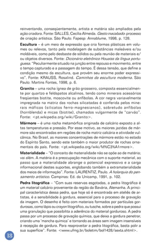 18
reinventando, conseqüentemente, artista e matéria são ampliados pela
ação criadora. Fonte: SALLES, Cecília Almeida. Gesto inacabado: processo
de criação artística. São Paulo: Fapesp: Annablume, 1998, p. 128.
Escultura – é um meio de expressão que cria formas plásticas em volu-
mes ou relevos, tanto pela modelagem de substâncias maleáveis e/ou
moldáveis, como pelo desbaste de sólidos ou pela reunião de materiais e/
ou objetos diversos. Fonte: Dicionário eletrônico Houaiss da língua portu-
guesa. “Peculiarmente situado na junção entre repouso e movimento, entre
o tempo capturado e a passagem do tempo. É dessa tensão, que define a
condição mesmo da escultura, que provém seu enorme poder expressi-
vo”. Fonte: KRAUSS, Rosalind. Caminhos da escultura moderna. São
Paulo: Martins Fontes, 1998, p. 6.
Granito – uma rocha ígnea de grão grosseiro, composta essencialmen-
te por quartzo e feldspatos alcalinos, tendo como minerais acessórios
freqüentes biotite, moscovite ou anfíbolas. A cor negra variavelmente
impregnada na matriz das rochas silicatadas é conferida pelos mine-
rais máficos (silicatos ferro-magnesianos), sobretudo anfíbolas
(hornblenda) e micas (biotite), chamados vulgarmente de “carvão”.
Fonte: <pt.wikipedia.org/wiki/Granito>.
Mármore – é uma rocha metamórfica originada de calcário exposto a al-
tas temperaturas e pressão. Por esse motivo, as maiores jazidas de már-
more são encontradas em regiões de rocha matriz calcária e atividade vul-
cânica. No Brasil, as maiores concentrações de mármore estão no estado
do Espírito Santo, sendo este também o maior produtor de rochas orna-
mentais do país. Fonte: <pt.wikipedia.org/wiki/M%C3%A1rmore>.
Materialidade – “O conceito de materialidade não se opõe ao de matéria;
vai além. A matéria é a preocupação mecânica com o suporte material, ao
passo que a materialidade abrange o potencial expressivo e a carga
informacional destes suportes, englobando também a extramaterialidade
dos meios de informação”. Fonte: LAURENTIZ, Paulo. A holarquia do pen-
samento artístico. Campinas: Ed. da Unicamp, 1991, p. 102.
Pedra litográfica – “Com suas reservas esgotadas, a pedra litográfica é
um material calcário proveniente da região da Bavária, Alemanha. A princi-
pal característica dessa pedra, que hoje só é encontrada em ateliês de ar-
tistas, é a sensibilidade à gordura, essencial para o processo de gravação
da imagem. O desenho é feito com materiais formados por partículas gor-
durosas, como lápis ou crayon litográfico, ou tusche, sobre a pedra que possui
uma granulação que possibilita a aderência do material gorduroso. A pedra
passa por um processo de gravação química, que deixa a gordura penetrar,
criando uma ‘mancha química’ e tornando as áreas sem imagem insensíveis
à recepção de gordura. Para reaproveitar a pedra litográfica, basta polir a
sua superfície”. Fonte: <www.ufmg.br/boletim/bol1428/sexta.shtml>.
 