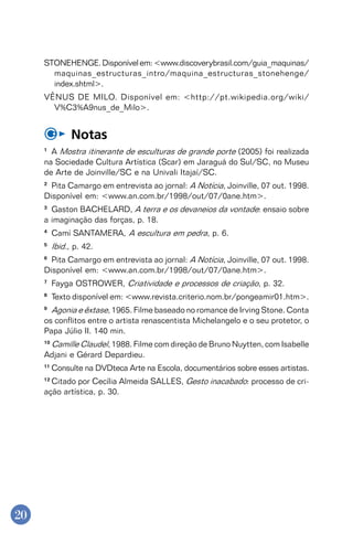 20
STONEHENGE.Disponívelem:<www.discoverybrasil.com/guia_maquinas/
maquinas_estructuras_intro/maquina_estructuras_stonehenge/
index.shtml>.
VÊNUS DE MILO. Disponível em: <http://pt.wikipedia.org/wiki/
V%C3%A9nus_de_Milo>.
Notas
1
A Mostra itinerante de esculturas de grande porte (2005) foi realizada
na Sociedade Cultura Artística (Scar) em Jaraguá do Sul/SC, no Museu
de Arte de Joinville/SC e na Univali Itajaí/SC.
2
Pita Camargo em entrevista ao jornal: A Notícia, Joinville, 07 out. 1998.
Disponível em: <www.an.com.br/1998/out/07/0ane.htm>.
3
Gaston BACHELARD, A terra e os devaneios da vontade: ensaio sobre
a imaginação das forças, p. 18.
4
Camí SANTAMERA, A escultura em pedra, p. 6.
5
Ibid., p. 42.
6
Pita Camargo em entrevista ao jornal: A Notícia, Joinville, 07 out. 1998.
Disponível em: <www.an.com.br/1998/out/07/0ane.htm>.
7
Fayga OSTROWER, Criatividade e processos de criação, p. 32.
8
Texto disponível em: <www.revista.criterio.nom.br/pongeamir01.htm>.
9
Agonia e êxtase, 1965. Filme baseado no romance de Irving Stone. Conta
os conflitos entre o artista renascentista Michelangelo e o seu protetor, o
Papa Júlio II. 140 min.
10
Camille Claudel, 1988. Filme com direção de Bruno Nuytten, com Isabelle
Adjani e Gérard Depardieu.
11
Consulte na DVDteca Arte na Escola, documentários sobre esses artistas.
12
Citado por Cecília Almeida SALLES, Gesto inacabado: processo de cri-
ação artística, p. 30.
 