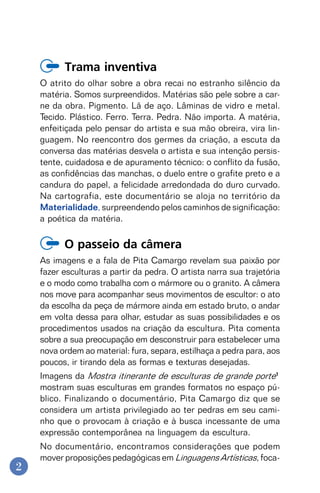 2
Trama inventiva
O atrito do olhar sobre a obra recai no estranho silêncio da
matéria. Somos surpreendidos. Matérias são pele sobre a car-
ne da obra. Pigmento. Lã de aço. Lâminas de vidro e metal.
Tecido. Plástico. Ferro. Terra. Pedra. Não importa. A matéria,
enfeitiçada pelo pensar do artista e sua mão obreira, vira lin-
guagem. No reencontro dos germes da criação, a escuta da
conversa das matérias desvela o artista e sua intenção persis-
tente, cuidadosa e de apuramento técnico: o conflito da fusão,
as confidências das manchas, o duelo entre o grafite preto e a
candura do papel, a felicidade arredondada do duro curvado.
Na cartografia, este documentário se aloja no território da
Materialidade, surpreendendo pelos caminhos de significação:
a poética da matéria.
O passeio da câmera
As imagens e a fala de Pita Camargo revelam sua paixão por
fazer esculturas a partir da pedra. O artista narra sua trajetória
e o modo como trabalha com o mármore ou o granito. A câmera
nos move para acompanhar seus movimentos de escultor: o ato
da escolha da peça de mármore ainda em estado bruto, o andar
em volta dessa para olhar, estudar as suas possibilidades e os
procedimentos usados na criação da escultura. Pita comenta
sobre a sua preocupação em desconstruir para estabelecer uma
nova ordem ao material: fura, separa, estilhaça a pedra para, aos
poucos, ir tirando dela as formas e texturas desejadas.
Imagens da Mostra itinerante de esculturas de grande porte1
mostram suas esculturas em grandes formatos no espaço pú-
blico. Finalizando o documentário, Pita Camargo diz que se
considera um artista privilegiado ao ter pedras em seu cami-
nho que o provocam à criação e à busca incessante de uma
expressão contemporânea na linguagem da escultura.
No documentário, encontramos considerações que podem
mover proposições pedagógicas em Linguagens Artísticas, foca-
 