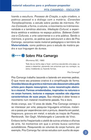 material educativo para o professor-propositor
PITA CAMARGO – ESCULTOR
3
lizando a escultura; Processo de Criação, a ação criadora, a
poética pessoal e o diálogo com a matéria; Conexões
Transdisciplinares, o estudo sobre jazidas de mármore; For-
ma-Conteúdo, a forma, o volume, o movimento na tridimensio-
nalidade e a temática abstrata; Mediação Cultural, a experi-
ência estética e estésica no espaço público; Saberes Estéti-
cos e Culturais, a arte catarinense e a arte pública. Sendo o
mármore, o granito, as pedras que estruturam a obra de Pita
Camargo, cercamos neste material pedagógico o território da
Materialidade, como potência para o estudo da matéria pe-
dra e sua linguagem da dureza.
Sobre Pita Camargo
(Blumenau/SC, 1966)
Todo dia eu tenho algo a fazer: continuo esculpindo uma peça, ou
passo a desenhar, pensando nas próximas que vou começar; ou
estou modelando ou fazendo formas.
Pita Camargo2
Pita Camargo trabalha lascando e batendo em enormes pedras.
O que move seu processo criativo é a simplificação da forma.
Grandesblocosdegranitoemármoresãodesconstruídospelo
artista para depois ressurgirem, numa reconstrução abstra-
ta e visceral. Formas arredondadas, inspiradas na natureza e
no corpo humano, texturas e espaços vazados são algumas
características de suas peças. Sua intenção é obter leveza e
movimento num material inicialmente pesado, frio e duro.
Ainda criança, aos 13 anos de idade, Pita Camargo começa a
se interessar por arte; pesquisa linguagens artísticas, materi-
ais e passa por experiências com a pintura, desenho em pastel,
litogravura, gravura em metal, e estuda os traços de Picasso,
Rembrandt, Van Gogh, Michelangelo e Leonardo da Vinci.
Embora tenha freqüentado o ateliê de outros artistas e oficinas
de arte, há momentos em que o artista busca caminhos
autodidáticos. Pesquisando os volumes do corpo humano, por
exemplo, Pita Camargo faz vários estudos com auxílio de espe-
 