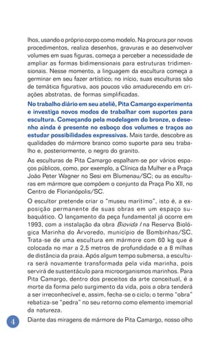 4
lhos, usando o próprio corpo como modelo. Na procura por novos
procedimentos, realiza desenhos, gravuras e ao desenvolver
volumes em suas figuras, começa a perceber a necessidade de
ampliar as formas bidimensionais para estruturas tridimen-
sionais. Nesse momento, a linguagem da escultura começa a
germinar em seu fazer artístico; no início, suas esculturas são
de temática figurativa, aos poucos vão amadurecendo em cri-
ações abstratas, de formas simplificadas.
No trabalho diário em seu ateliê, Pita Camargo experimenta
e investiga novos modos de trabalhar com suportes para
escultura. Começando pela modelagem do bronze, o dese-
nho ainda é presente no esboço dos volumes e traços ao
estudar possibilidades expressivas. Mais tarde, descobre as
qualidades do mármore branco como suporte para seu traba-
lho e, posteriormente, o negro do granito.
As esculturas de Pita Camargo espalham-se por vários espa-
ços públicos, como, por exemplo, a Clínica da Mulher e a Praça
João Peter Wagner no Sesi em Blumenau/SC; ou as escultu-
ras em mármore que compõem o conjunto da Praça Pio XII, no
Centro de Florianópolis/SC.
O escultor pretende criar o “museu marítimo”, isto é, a ex-
posição permanente de suas obras em um espaço su-
baquático. O lançamento da peça fundamental já ocorre em
1993, com a instalação da obra Biovida I na Reserva Bioló-
gica Marinha do Arvoredo, município de Bombinhas/SC.
Trata-se de uma escultura em mármore com 60 kg que é
colocada no mar a 2,5 metros de profundidade e a 8 milhas
de distância da praia. Após algum tempo submersa, a escultu-
ra será novamente transformada pela vida marinha, pois
servirá de sustentáculo para microorganismos marinhos. Para
Pita Camargo, dentro dos preceitos da arte conceitual, é a
morte da forma pelo surgimento da vida, pois a obra tenderá
a ser irreconhecível e, assim, fecha-se o ciclo; o termo “obra”
rebatiza-se “pedra” no seu retorno como elemento imemorial
da natureza.
Diante das miragens de mármore de Pita Camargo, nosso olho
 