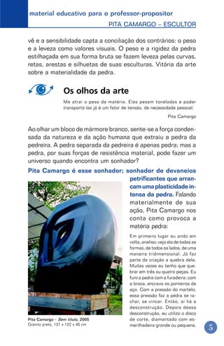 material educativo para o professor-propositor
PITA CAMARGO – ESCULTOR
5
vê e a sensibilidade capta a conciliação dos contrários: o peso
e a leveza como valores visuais. O peso e a rigidez da pedra
estilhaçada em sua forma bruta se fazem leveza pelas curvas,
retas, arestas e silhuetas de suas esculturas. Vitória da arte
sobre a materialidade da pedra.
Os olhos da arte
Me atrai o peso da matéria. Elas pesam toneladas e poder
transportá-las já é um fator de tensão, de necessidade pessoal.
Pita Camargo
Ao olhar um bloco de mármore branco, sente-se a força conden-
sada da natureza e da ação humana que extraiu a pedra da
pedreira. A pedra separada da pedreira é apenas pedra; mas a
pedra, por suas forças de resistência material, pode fazer um
universo quando encontra um sonhador?
Pita Camargo é esse sonhador; sonhador de devaneios
petrificantes que arran-
camumaplasticidadein-
tensa da pedra. Falando
materialmente de sua
ação, Pita Camargo nos
conta como provoca a
matéria pedra:
Em primeiro lugar eu ando em
volta, analiso; vejo ela de todas as
formas, de todos os lados, de uma
maneira tridimensional. Já faz
parte da criação a quebra dela.
Muitas vezes eu tenho que que-
brar em três ou quatro peças. Eu
furo a pedra com a furadeira; com
a broca, encravo os ponteiros de
aço. Com a pressão do martelo,
essa pressão faz a pedra se ra-
char, se vincar. Então, aí há a
desconstrução. Depois dessa
desconstrução, eu utilizo o disco
de corte, diamantado com es-
merilhadeira grande ou pequena.
Pita Camargo - Sem título, 2005
Granito preto, 137 x 122 x 40 cm
 
