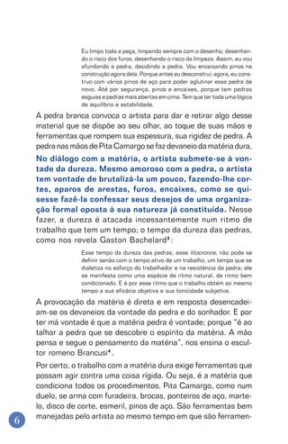 6
Eu limpo toda a peça, limpando sempre com o desenho; desenhan-
do o risco dos furos, desenhando o risco da limpeza. Assim, eu vou
afundando a pedra, decidindo a pedra. Vou encaixando pinos na
construção agora dela. Porque antes eu desconstruí; agora, eu cons-
truo com vários pinos de aço para poder aglutinar essa pedra de
novo. Até por segurança, pinos e encaixes, porque tem pedras
esguias e pedras mais abertas em cima. Tem que ter toda uma lógica
de equilíbrio e estabilidade.
A pedra branca convoca o artista para dar e retirar algo desse
material que se dispõe ao seu olhar, ao toque de suas mãos e
ferramentas que rompem sua espessura, sua rigidez de pedra. A
pedranasmãosdePitaCamargosefazdevaneiodamatériadura.
No diálogo com a matéria, o artista submete-se à von-
tade da dureza. Mesmo amoroso com a pedra, o artista
tem vontade de brutalizá-la um pouco, fazendo-lhe cor-
tes, aparos de arestas, furos, encaixes, como se qui-
sesse fazê-la confessar seus desejos de uma organiza-
ção formal oposta à sua natureza já constituída. Nesse
fazer, a dureza é atacada incessantemente num ritmo de
trabalho que tem um tempo; o tempo da dureza das pedras,
como nos revela Gaston Bachelard3
:
Esse tempo da dureza das pedras, esse litocronos, não pode se
definir senão com o tempo ativo de um trabalho, um tempo que se
dialetiza no esforço do trabalhador e na resistência da pedra; ele
se manifesta como uma espécie de ritmo natural, de ritmo bem
condicionado. E é por esse ritmo que o trabalho obtém ao mesmo
tempo a sua eficácia objetiva e sua tonicidade subjetiva.
A provocação da matéria é direta e em resposta desencadei-
am-se os devaneios da vontade da pedra e do sonhador. E por
ter má vontade é que a matéria pedra é vontade; porque “é ao
talhar a pedra que se descobre o espírito da matéria. A mão
pensa e segue o pensamento da matéria”, nos ensina o escul-
tor romeno Brancusi4
.
Por certo, o trabalho com a matéria dura exige ferramentas que
possam agir contra uma coisa rígida. Ou seja, é a matéria que
condiciona todos os procedimentos. Pita Camargo, como num
duelo, se arma com furadeira, brocas, ponteiros de aço, marte-
lo, disco de corte, esmeril, pinos de aço. São ferramentas bem
manejadas pelo artista ao mesmo tempo em que são ferramen-
 