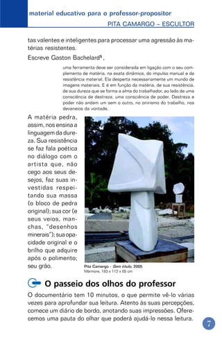 material educativo para o professor-propositor
PITA CAMARGO – ESCULTOR
7
tas valentes e inteligentes para processar uma agressão às ma-
térias resistentes.
Escreve Gaston Bachelard5
,
uma ferramenta deve ser considerada em ligação com o seu com-
plemento de matéria, na exata dinâmica, do impulso manual e da
resistência material. Ela desperta necessariamente um mundo de
imagens materiais. E é em função da matéria, de sua resistência,
de sua dureza que se forma a alma do trabalhador, ao lado de uma
consciência de destreza, uma consciência de poder. Destreza e
poder não andam um sem o outro, no onirismo do trabalho, nos
devaneios da vontade.
A matéria pedra,
assim, nos ensina a
linguagem da dure-
za. Sua resistência
se faz fala poética
no diálogo com o
artista que, não
cego aos seus de-
sejos, faz suas in-
vestidas respei-
tando sua massa
(o bloco de pedra
original); sua cor (e
seus veios, man-
chas, “desenhos
minerais”);suaopa-
cidade original e o
brilho que adquire
após o polimento;
seu grão.
O passeio dos olhos do professor
O documentário tem 10 minutos, o que permite vê-lo várias
vezes para aprofundar sua leitura. Atento às suas percepções,
comece um diário de bordo, anotando suas impressões. Ofere-
cemos uma pauta do olhar que poderá ajudá-lo nessa leitura.
Pita Camargo - Sem título, 2005
Mármore, 183 x 112 x 65 cm
 