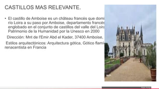 Pedro Armijo
CASTILLOS MAS RELEVANTE.
• El castillo de Amboise es un château francés que domina desde un promontorio el
río Loira a su paso por Amboise, departamento francés de Indre-et-Loire,
englobado en el conjunto de castillos del valle del Loira que fueron declarados
Patrimonio de la Humanidad por la Unesco en 2000
Dirección: Mnt de l'Emir Abd el Kader, 37400 Amboise, Francia
Estilos arquitectónicos: Arquitectura gótica, Gótico flamígero, Arquitectura
renacentista en Francia
 