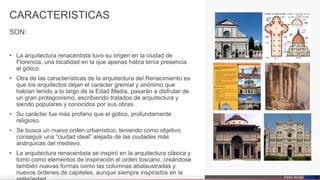 Pedro Armijo
CARACTERISTICAS
• La arquitectura renacentista tuvo su origen en la ciudad de
Florencia, una localidad en la que apenas había tenía presencia
el gótico.
• Otra de las características de la arquitectura del Renacimiento es
que los arquitectos dejan el carácter gremial y anónimo que
habían tenido a lo largo de la Edad Media, pasarán a disfrutar de
un gran protagonismo, escribiendo tratados de arquitectura y
siendo populares y conocidos por sus obras.
• Su carácter fue más profano que el gótico, profundamente
religioso.
• Se busca un nuevo orden urbanístico, teniendo como objetivo
conseguir una “ciudad ideal” alejada de las ciudades más
anárquicas del medievo.
• La arquitectura renacentista se inspiró en la arquitectura clásica y
tomo como elementos de inspiración el orden toscano, creándose
también nuevas formas como las columnas abalaustradas y
nuevos órdenes de capiteles, aunque siempre inspirados en la
1 2
3 4
5 6
4
SON:
 