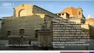 Pedro Armijo
OBRA 1.
6
La basílica de San Lorenzo es una iglesia
italiana de culto católico ubicada en la
ciudad de Florencia, en la plaza de San
Lorenzo. Su construcción fue encargada
por Cosme de Médici al arquitecto Filippo
Brunelleschi, quien trabajó en su
construcción desde 1422 hasta 1446. La
dirección de los trabajos pasó entonces a
manos de Michelozzo y, en 1457, a las de
Antonio Manetti. En su interior destacan la
sacristía vieja, diseñada por el propio
Brunelleschi, y la sacristía nueva, obra de
Miguel Ángel.
Arquitecto: Filippo Brunelleschi
 