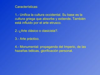 Características: 1.- Unifica la cultura occidental. Su base es la cultura griega que absorbe y extiende. También está influido por el arte etrusco. 2.-¿Arte clásico o clasicista?. 3.- Arte práctico. 4.- Monumental: propaganda del Imperio, de las hazañas bélicas, glorificación personal. 