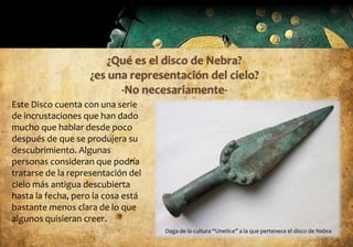 Este Disco cuenta con una serie
de incrustaciones que han dado
mucho que hablar desde poco
después de que se produjera su
descubrimiento. Algunas
personas consideran que podría
tratarse de la representación del
cielo más antigua descubierta
hasta la fecha, pero la cosa está
bastante menos clara de lo que
algunos quisieran creer.
                                    Daga de la cultura “Unetice” a la que pertenece el disco de Nebra
 