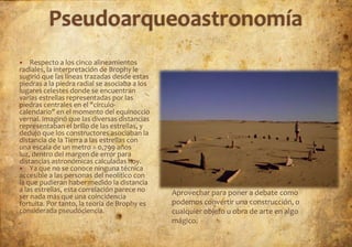    Respecto a los cinco alineamientos
radiales, la interpretación de Brophy le
sugirió que las líneas trazadas desde estas
piedras a la piedra radial se asociaba a los
lugares celestes donde se encuentran
varias estrellas representadas por las
piedras centrales en el "círculo-
calendario" en el momento del equinoccio
vernal. Imaginó que las diversas distancias
representaban el brillo de las estrellas, y
dedujo que los constructores asociaban la
distancia de la Tierra a las estrellas con
una escala de un metro = 0,799 años
luz, dentro del margen de error para
distancias astronómicas calculadas hoy.
 Ya que no se conoce ninguna técnica
accesible a las personas del neolítico con
la que pudieran haber medido la distancia
a las estrellas, esta correlación parece no    Aprovechar para poner a debate como
ser nada más que una coincidencia
fortuita. Por tanto, la teoría de Brophy es    podemos convertir una construcción, o
considerada pseudociencia.                     cualquier objeto u obra de arte en algo
                                               mágico.
 