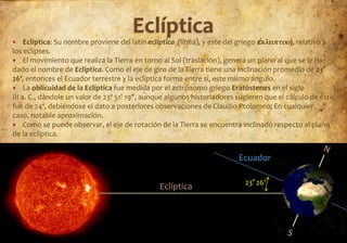     Eclíptica: Su nombre proviene del latín ecliptĭca (linĕa), y este del griego ἐκλειπτική, relativo a
los eclipses.
 El movimiento que realiza la Tierra en torno al Sol (traslación), genera un plano al que se le ha
dado el nombre de Eclíptica. Como el eje de giro de la Tierra tiene una inclinación promedio de 23°
26', entonces el Ecuador terrestre y la eclíptica forma entre si, este mismo ángulo.
 La oblicuidad de la Eclíptica fue medida por el astrónomo griego Eratóstenes en el siglo
III a. C., dándole un valor de 23º 51' 19", aunque algunos historiadores sugieren que el cálculo de éste
fue de 24º, debiéndose el dato a posteriores observaciones de Claudio Ptolomeo; En cualquier
caso, notable aproximación.
 Como se puede observar, el eje de rotación de la Tierra se encuentra inclinado respecto al plano
de la eclíptica.


                                                                         Ecuador

                                                                           23° 26'
                                               Eclíptica
 