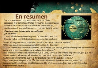 Como puede verse, no queda claro que en el Disco
aparezcan ni el Sol ni las estrellas, ni muchos menos ninguna
constelación ni tan siquiera las Pléyades. Como mucho,
podríamos decir que podría aparecer representada la Luna.
¿Es entonces un instrumento astronómico?
(En absoluto)
El apartado de la conferencia que el Dr. González dedicó al
Disco de Nebra terminó, textualmente, con estas palabras:
"No es en ningún caso un objeto de precisión, de predicción ni de medida."
"Más bien puede ser una representación mítica del Cosmos."
"Ya que fue encontrado en un contexto con espadas, con hachas, podría formar parte de un escudo,
como una protección mágica de aquel que lo va a llevar."
"Esa protección mágica se pediría al Sol, a la Luna, tal vez a una estrella en particular, por qué no a
Venus, es decir, a los entes a los cuáles uno va a pedir protección, deidades..."
"Además es un elemento que va a dar prestigio y poder a aquel que lo lleve."
"Otra interpretación podría ser que fuera utilizado en rituales chamanísticos, como una
representación estética de los objetos que están en él representados y que serían invocados
mediante estos rituales."
 