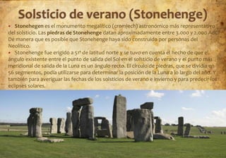   Stonehegen es el monumento megalítico (cromlech) astronómico más representativo
del solsticio. Las piedras de Stonehenge datan aproximadamente entre 3.000 y 2.000 AdC.
De manera que es posible que Stonehenge haya sido construido por personas del
Neolítico.
 Stonehenge fue erigido a 51º de latitud norte y se tuvo en cuenta el hecho de que el
ángulo existente entre el punto de salida del Sol en el solsticio de verano y el punto más
meridional de salida de la Luna es un ángulo recto. El círculo de piedras, que se dividía en
56 segmentos, podía utilizarse para determinar la posición de la Luna a lo largo del año. Y
también para averiguar las fechas de los solsticios de verano e invierno y para predecir los
eclipses solares.




                                        Prof: C.R. Ipiens                              29
 