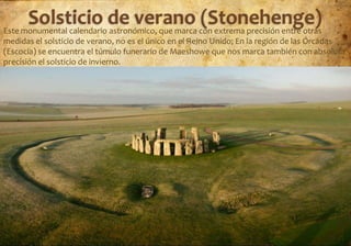 Este monumental calendario astronómico, que marca con extrema precisión entre otras
medidas el solsticio de verano, no es el único en el Reino Unido; En la región de las Órcadas
(Escocia) se encuentra el túmulo funerario de Maeshowe que nos marca también con absoluta
precisión el solsticio de invierno.




                                         Prof: C.R. Ipiens                             31
 