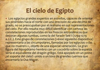   Los egipcios grandes expertos en estrellas, capaces de orientar
sus pirámides hacia el norte con una precisión de una décima de
grado, no se preocupaban por el realismo en sus representaciones
del cielo. Por ello resulta muy difícil identificar con certeza las
constelaciones reproducidas en los frescos astronómicos que
decoran algunas tumbas, como la del faraón Seti I (1294-1279
a.J.C.). Este grupo de constelaciones (véase siguiente diapositiva)
representaría a las circumpolares, llamadas por los egipcios <<las
que no mueren>>, objeto de una especial veneración. La gran
figura del hipopótamo hembra con un cocodrilo sobre la espalda
sería el equivalente del dragón griego. Está apoyado en un poste -
¿el soporte del cielo?- unido a un toro de grandes cuernos que
encarnaría la Osa Mayor.
 
