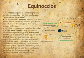    Equinoccio: La palabra equinoccio proviene
del latín aequinoctĭum y significa «noche igual»
(aequus=igual, noxo=noche).
 Se denomina equinoccio al momento del año                                               Solsticio de Verano

en que los días tienen una duración igual a la de
                                                                                       Eclíptica
las noches en todos los lugares de la Tierra,         Primer punto de Libra
excepto en los polos.                                  Equinoccio de Otoño                             Sol
 Los equinoccios ocurren cuando el Sol está en
el primer punto de Aries (21 de Marzo aprox.              Plano ecuatorial       Tierra
Equinoccio de primavera) y en el primer punto
de Libra (23 de Septiembre aprox. Equinoccio de
                                                                                  Equinoccio de
Otoño). El primero es el punto del ecuador
                                                                                   Primavera
celeste donde el Sol en su movimiento anual
                                                                              Primer punto de Aries
aparente por la eclíptica pasa de Sur a Norte     Solsticio de inverno
respecto al plano ecuatorial, y su declinación
pasa de negativa a positiva. En el primer punto de
Libra sucede lo contrario: el Sol aparenta pasar
de Norte a Sur del ecuador celeste, y su
declinación pasa de positiva a negativa.
 