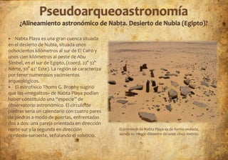   Nabta Playa es una gran cuenca situada
en el desierto de Nubia, situada unos
ochocientos kilómetros al sur de El Cairo y
unos cien kilómetros al oeste de Abu
Simbel, en el sur de Egipto, (coord. 22° 32'
Norte, 30° 42' Este). La región se caracteriza
por tener numerosos yacimientos
arqueológicos.
 El astrofísico Thoms G. Brophy sugirió
que los «megalitos» de Nabta Playa podían
haber constituido una “especie” de
observatorio astronómico. El círculo de
piedras sería un calendario con cuatro pares
de piedras a modo de puertas, enfrentadas
dos a dos: una pareja orientada en dirección
norte-sur y la segunda en dirección              El crómlech de Nabta Playa es de forma ovalada,
nordeste-suroeste, señalando el solsticio.       siendo su mayor diámetro de unos cinco metros.
 