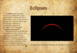   El eclipse (del griego
Έκλειψις (Ekleipsis), que
quiere decir ‘desaparición’,
‘abandono’) es un suceso en
el que la luz procedente de
un cuerpo celeste es
bloqueada por otro,
normalmente llamado
''cuerpo eclipsante''.
 Normalmente se habla de
eclipses del Sol y de la Luna,
que ocurren solamente
cuando el Sol y la Luna se
alinean con la Tierra de una
manera determinada. Esto
ocurre durante algunas
Lunas nuevas y Lunas llenas.     Eclipse solar anular; Jakarta 26 de Enero de 2009
 