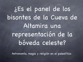 ¿Es el panel de los
bisontes de la Cueva de
      Altamira una
  representación de la
    bóveda celeste?
 Astronomía, magia y religión en el paleolítico
 