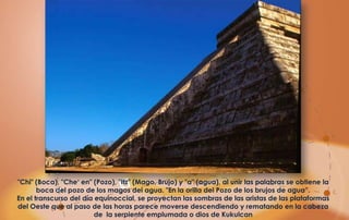 "Chi" (Boca), "Che‘ en" (Pozo), "Itz" (Mago, Brujo) y "a" (agua), al unir las palabras se obtiene la
       boca del pozo de los magos del agua. "En la orilla del Pozo de los brujos de agua”.
En el transcurso del día equinoccial, se proyectan las sombras de las aristas de las plataformas
del Oeste que al paso de las horas parece moverse descendiendo y rematando en la cabeza
                         de la serpiente emplumada o dios de Kukulcan
 