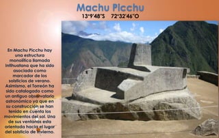 Machu Picchu
                             13°9′48″S   72°32′46″O




  En Machu Picchu hay
      una estructura
    monolítica llamada
Intihuatana que ha sido
     asociada como
     marcador de los
   solsticios de verano.
Asimismo, el Torreón ha
sido catalogado como
un antiguo observatorio
astronómico ya que en
 su construcción se han
   tenido en cuenta los
movimientos del sol. Una
  de sus ventanas esta
orientada hacia el lugar
del solsticio de invierno.
 