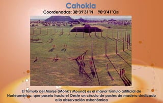Cahokia
                   Coordenadas: 38°39′31″N      90°3′41″O﻿




       El Túmulo del Monje (Monk's Mound) es el mayor túmulo artificial de
Norteamérica, que poseía hacia el Oeste un círculo de postes de madera dedicado
                         a la observación astronómica
 