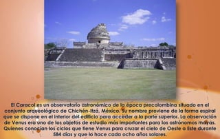 El Caracol es un observatorio astronómico de la época precolombina situado en el
conjunto arqueológico de Chichén-Itzá, México. Su nombre proviene de la forma espiral
que se dispone en el interior del edificio para acceder a la parte superior. La observación
de Venus era uno de los objetos de estudio más importantes para los astrónomos mayas.
Quienes conocían los ciclos que tiene Venus para cruzar el cielo de Oeste a Este durante
                    584 días y que lo hace cada ocho años solares.
 