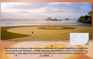 Jim Denevan construye algunas obras utilizando una espiral logarítmica a partir de
  la secuencia de Fibonacci, similar a las que encontramos en las conchas de los
 caracoles y que sigue la proporción marcada por el denominado número áureo
                                   (1,618033…).
 