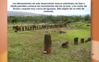 Los alineamientos de este observatorio muisca orientados de Este a
Oeste permiten conocer los movimientos del sol, la luna, y los ciclos de
  lluvias y sequias muy cerca de Iguaque. Sitio objeto de un mito de
                              creación.
 