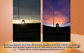 Dicen que después de la siete de la noche llegaban las brujas a hacer sus reuniones.
Prendían unas grandes hogueras que se veían desde todo lado y se ponían a bailar.
                Desde allí se ve hacia Iguaque donde nace el sol.
 