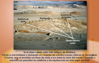 Solsticio de
                                                       diciembre
              Solsticio de        Equinoccio
                 junio




                                                           Observatorio
                                                              solar



                      Es el observatorio solar más antiguo de América.
Frente a una fortaleza y formando un conjunto de construcciones cúbicas se encuentran
  13 torres, que se levantan en línea de norte a sur sobre la cima del monte Chankillo y
       marcan con precisión los solsticios y los equinoccios en este lugar del Perú.
 