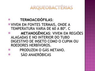          TERMOACIDÓFILAS:
 VIVEM EM FONTES TERMAIS, ONDE A
  TEMPERATURA VARIA DE 60 A 80º. C
          METANOGÊNICAS: VIVEM EM REGIÕES
  ALAGADAS E NO INTERIOR DO TUBO
  DIGESTIVO DE INSETO COMO O CUPIM OU
  ROEDORES HERBÍVOROS.
         PRODUZEM O GÁS METANO.
          SÃO ANAERÓBICAS
 
