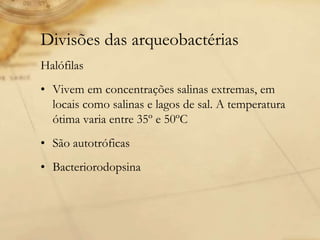 Divisões das arqueobactérias
Halófilas
• Vivem em concentrações salinas extremas, em
locais como salinas e lagos de sal. A temperatura
ótima varia entre 35º e 50ºC
• São autotróficas
• Bacteriorodopsina
 