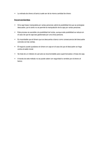  La retirada de dinero al banco suele ser de la misma cantidad de dinero
Inconvenientes
 Si la caja fuese manipulada por varias personas cabría la posibilidad de que se produjese
descuadre, por lo tanto no se permite la manipulación de la caja por varias personas.
 Este proceso es sensible a la posibilidad de hurtos, aunque esta posibilidad se reduce en
el caso de que la caja sea gestionada por una única persona.
 Es improbable que el dinero que se descuenta a banco como consecuencia del descuadre
coincida con las ventas.
 El negocio puede quedarse sin dinero en caja en el caso de que el descuadre se haga
contra el saldo inicial.
 Se trata de un método el cual solo es recomendable para supermercados o líneas de caja.
 A través de este método no se puede saber con seguridad lo vendido por el dinero al
banco.
 