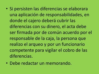 • Si persisten las diferencias se elaborara
una aplicación de responsabilidades, en
donde el cajero deberá cubrir las
diferencias con su dinero, el acta debe
ser firmada por de común acuerdo por el
responsable de la caja, la persona que
realizo el arqueo y por un funcionario
competente para vigilar el cobro de las
diferencias.
• Debe redactar un memorando.