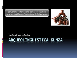 ARQUEOLINGUÍSTICA KUNZA
Lic. Sandra de la Rocha
1er Congreso Internacional de Lengua y Cultura
Aymara en el Estado Plurinacional de Bolivia-2014
 