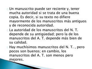 Un manuscrito puede ser reciente y, tener
mucha autoridad si se trata de una buena
copia. Es decir, si su texto no difiere
mayormente de los manuscritos más antiguos
y de reconocida autoridad.
La autoridad de los manuscritos del N. T.
depende de su antigüedad; pero la de los
manuscritos del A. T. depende más bien de
su calidad.
Hay muchísimos manuscritos del N. T. , pero
pocos son buenos; en cambio, los
manuscritos del A. T. son menos pero
mejores.
 