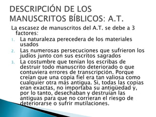 La escasez de manuscritos del A.T. se debe a 3
factores:
1. La naturaleza perecedera de los materiales
usados
2. Las numerosas persecuciones que sufrieron los
judíos junto con sus escritos sagrados
3. La costumbre que tenían los escribas de
destruir todo manuscrito deteriorado o que
contuviera errores de transcripción. Porque
creían que una copia fiel era tan valiosa como
cualquier otra más antigua. Si, todas las copias
eran exactas, no importaba su antigüedad y,
por lo tanto, desechaban y destruían las
antiguas para que no corrieran el riesgo de
deteriorarse o sufrir mutilaciones.
 