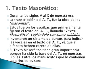 Durante los siglos V al X de nuestra era.
La transcripción del A. T., fue la obra de los
“masoretas”.
Estos fueron los escribas que primeramente
fijaron el texto del A. T., llamado “Texto
Masorético”, copiándolo con sumo cuidado.
Inventaron un sistema de puntos para indicar
las vocales en el texto del A. T., ya que el
alfabeto hebreo carece de ellas.
El Texto Masorético tiene gran importancia
porque ha sido la base del A. T., en nuestras
Biblias. Entre los manuscritos que lo contienen
los principales son:
 