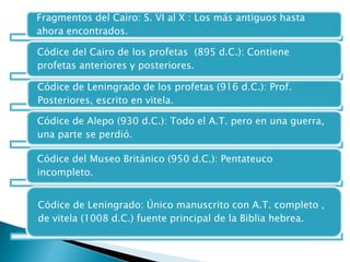 Fragmentos del Cairo: S. VI al X : Los más antiguos hasta
ahora encontrados.
Códice del Cairo de los profetas (895 d.C.): Contiene
profetas anteriores y posteriores.
Códice de Leningrado de los profetas (916 d.C.): Prof.
Posteriores, escrito en vitela.
Códice de Alepo (930 d.C.): Todo el A.T. pero en una guerra,
una parte se perdió.
Códice del Museo Británico (950 d.C.): Pentateuco
incompleto.
Códice de Leningrado: Único manuscrito con A.T. completo ,
de vitela (1008 d.C.) fuente principal de la Biblia hebrea.
 