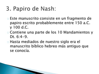 Este manuscrito consiste en un fragmento de
papiro escrito probablemente entre 150 a.C.
y 100 d.C.
Contiene una parte de los 10 Mandamientos y
Dt. 6:4-9.
Hasta mediados de nuestro siglo era el
manuscrito bíblico hebreo más antiguo que
se conocía.
 