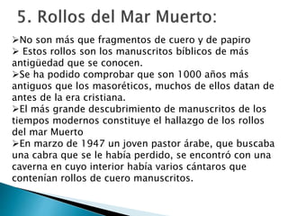 No son más que fragmentos de cuero y de papiro
 Estos rollos son los manuscritos bíblicos de más
antigüedad que se conocen.
Se ha podido comprobar que son 1000 años más
antiguos que los masoréticos, muchos de ellos datan de
antes de la era cristiana.
El más grande descubrimiento de manuscritos de los
tiempos modernos constituye el hallazgo de los rollos
del mar Muerto
En marzo de 1947 un joven pastor árabe, que buscaba
una cabra que se le había perdido, se encontró con una
caverna en cuyo interior había varios cántaros que
contenían rollos de cuero manuscritos.
 