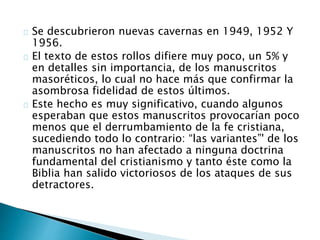 Se descubrieron nuevas cavernas en 1949, 1952 Y
1956.
El texto de estos rollos difiere muy poco, un 5% y
en detalles sin importancia, de los manuscritos
masoréticos, lo cual no hace más que confirmar la
asombrosa fidelidad de estos últimos.
Este hecho es muy significativo, cuando algunos
esperaban que estos manuscritos provocarían poco
menos que el derrumbamiento de la fe cristiana,
sucediendo todo lo contrario: “las variantes”' de los
manuscritos no han afectado a ninguna doctrina
fundamental del cristianismo y tanto éste como la
Biblia han salido victoriosos de los ataques de sus
detractores.
 