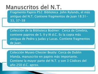 Fragmento Papiro P52: Biblioteca John Rylands, el más
antiguo del N.T. Contiene fragmentos de Juan 18:31-
33, 37-38
Colección de la Biblioteca Bodmer: Cerca de Ginebra,
contiene papiros de S. II y III d.C. Es la copia más
antigua de Pedro y Judas y Lucas. Contiene fragmentos
de Juan.
Colección Museo Chester Beatty: Cerca de Dublin
Irlanda, manuscrito en papiro más importante.
Contiene la mayor parte del N.T. y son 3 Códices del
año 250 d.C. aprox.
 