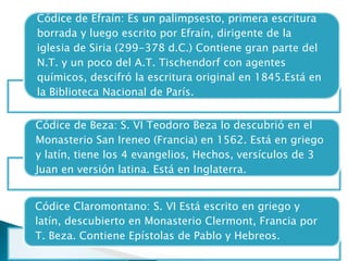 Códice de Efraín: Es un palimpsesto, primera escritura
borrada y luego escrito por Efraín, dirigente de la
iglesia de Siria (299-378 d.C.) Contiene gran parte del
N.T. y un poco del A.T. Tischendorf con agentes
químicos, descifró la escritura original en 1845.Está en
la Biblioteca Nacional de París.
Códice de Beza: S. VI Teodoro Beza lo descubrió en el
Monasterio San Ireneo (Francia) en 1562. Está en griego
y latín, tiene los 4 evangelios, Hechos, versículos de 3
Juan en versión latina. Está en Inglaterra.
Códice Claromontano: S. VI Está escrito en griego y
latín, descubierto en Monasterio Clermont, Francia por
T. Beza. Contiene Epístolas de Pablo y Hebreos.
 