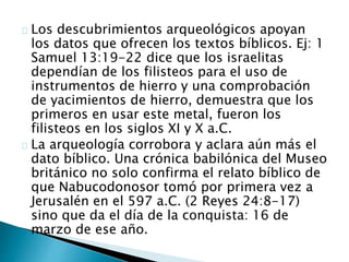 Los descubrimientos arqueológicos apoyan
los datos que ofrecen los textos bíblicos. Ej: 1
Samuel 13:19-22 dice que los israelitas
dependían de los filisteos para el uso de
instrumentos de hierro y una comprobación
de yacimientos de hierro, demuestra que los
primeros en usar este metal, fueron los
filisteos en los siglos XI y X a.C.
La arqueología corrobora y aclara aún más el
dato bíblico. Una crónica babilónica del Museo
británico no solo confirma el relato bíblico de
que Nabucodonosor tomó por primera vez a
Jerusalén en el 597 a.C. (2 Reyes 24:8-17)
sino que da el día de la conquista: 16 de
marzo de ese año.
 
