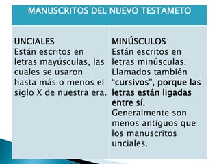 MANUSCRITOS DEL NUEVO TESTAMETO
UNCIALES
Están escritos en
letras mayúsculas, las
cuales se usaron
hasta más o menos el
siglo X de nuestra era.
MINÚSCULOS
Están escritos en
letras minúsculas.
Llamados también
“cursivos”, porque las
letras están ligadas
entre sí.
Generalmente son
menos antiguos que
los manuscritos
unciales.
 