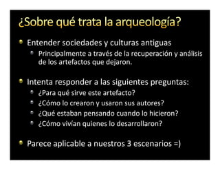 Entender sociedades y culturas antiguas
   Principalmente a través de la recuperación y análisis
   de los artefactos que dejaron.

Intenta responder a las siguientes preguntas:
   ¿Para qué sirve este artefacto?
   ¿Cómo lo crearon y usaron sus autores?
   ¿Qué estaban pensando cuando lo hicieron?
   ¿Cómo vivían quienes lo desarrollaron?

Parece aplicable a nuestros 3 escenarios =)
 