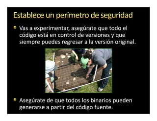 Vas a experimentar, asegúrate que todo el
código está en control de versiones y que
siempre puedes regresar a la versión original.




Asegúrate de que todos los binarios pueden
generarse a partir del código fuente.
 