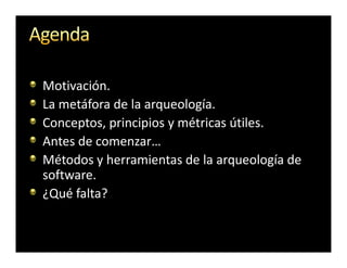 Motivación.
La metáfora de la arqueología.
Conceptos, principios y métricas útiles.
Antes de comenzar…
Métodos y herramientas de la arqueología de
software.
¿Qué falta?
 